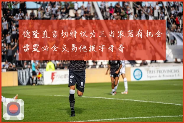 德隆直言切特仅为三当家若有机会雷霆必会交易他换字母哥