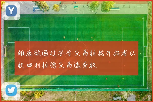 雄鹿欲通过字母交易拉拢开拓者以收回利拉德交易选秀权