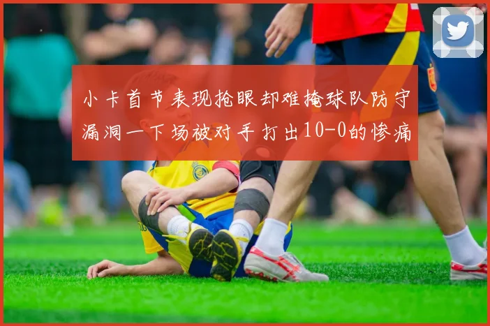 小卡首节表现抢眼却难掩球队防守漏洞一下场被对手打出10-0的惨痛局面