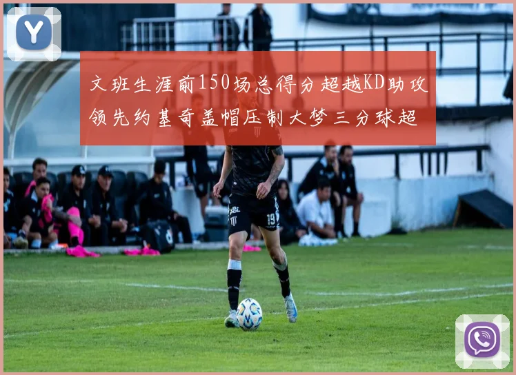 文班生涯前150场总得分超越KD助攻领先约基奇盖帽压制大梦三分球超越库里
