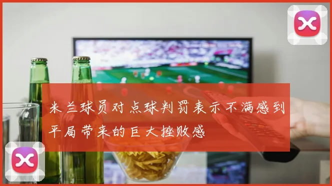 米兰球员对点球判罚表示不满感到平局带来的巨大挫败感