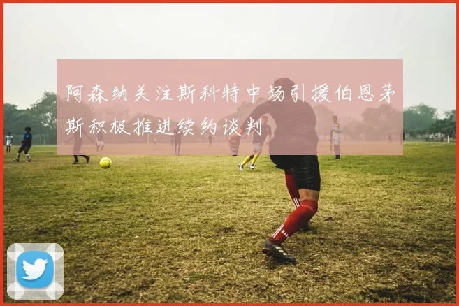 阿森纳关注斯科特中场引援伯恩茅斯积极推进续约谈判