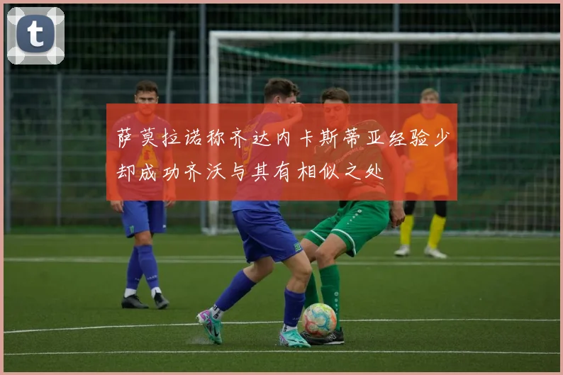 萨莫拉诺称齐达内卡斯蒂亚经验少却成功齐沃与其有相似之处