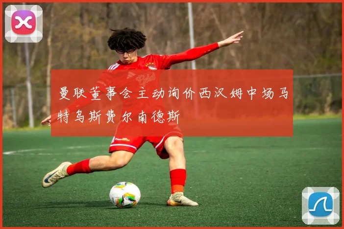 曼联董事会主动询价西汉姆中场马特乌斯费尔南德斯