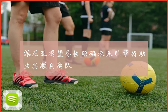 佩尼亚渴望尽快明确未来巴萨将助力其顺利离队