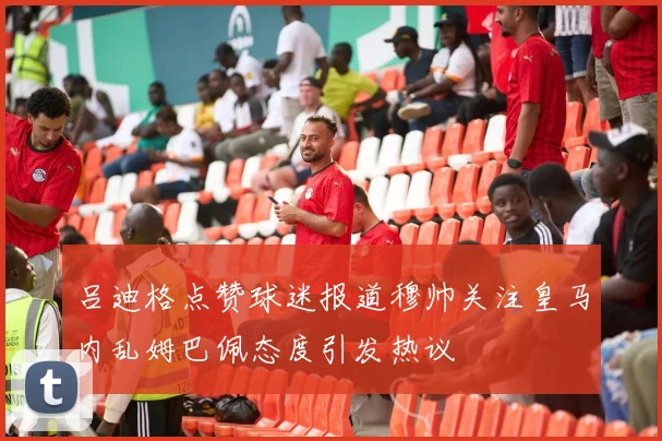 吕迪格点赞球迷报道穆帅关注皇马内乱姆巴佩态度引发热议