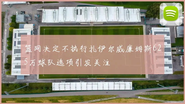 篮网决定不执行扎伊尔威廉姆斯625万球队选项引发关注