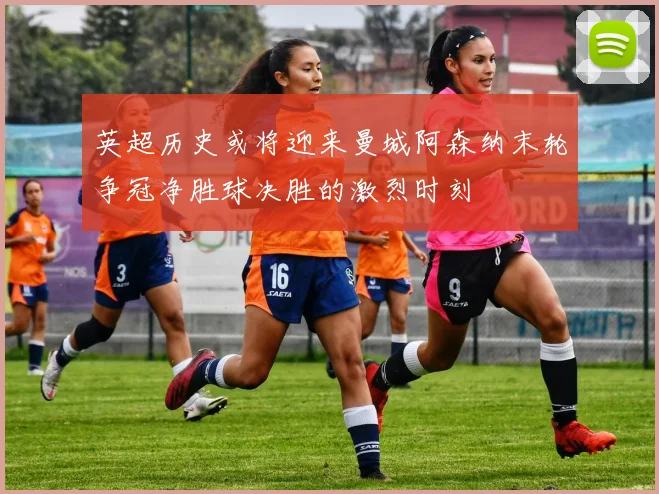 英超历史或将迎来曼城阿森纳末轮争冠净胜球决胜的激烈时刻