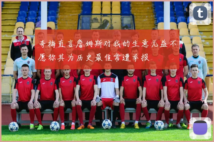 夸梅直言詹姆斯对我的生意无益不愿称其为历史最佳常遭举报