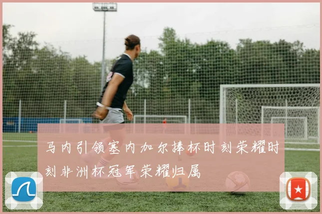 马内引领塞内加尔捧杯时刻荣耀时刻非洲杯冠军荣耀归属