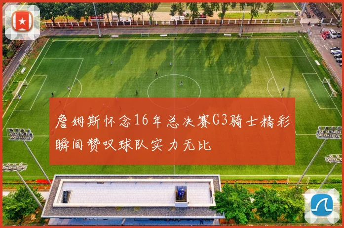 詹姆斯怀念16年总决赛G3骑士精彩瞬间赞叹球队实力无比