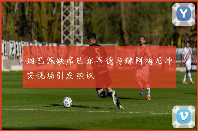 姆巴佩缺席巴尔韦德与琼阿梅尼冲突现场引发热议