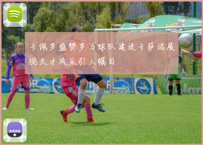 卡佩罗盛赞罗马球队建设卡萨诺展现天才风采引人瞩目