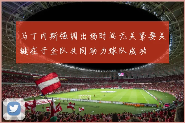 马丁内斯强调出场时间无关紧要关键在于全队共同助力球队成功