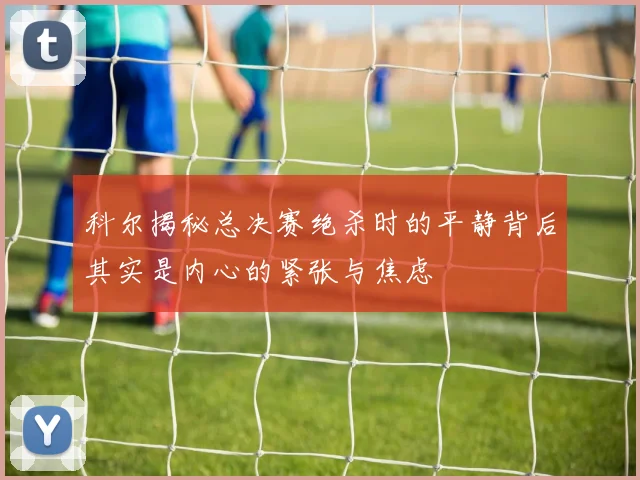 科尔揭秘总决赛绝杀时的平静背后其实是内心的紧张与焦虑