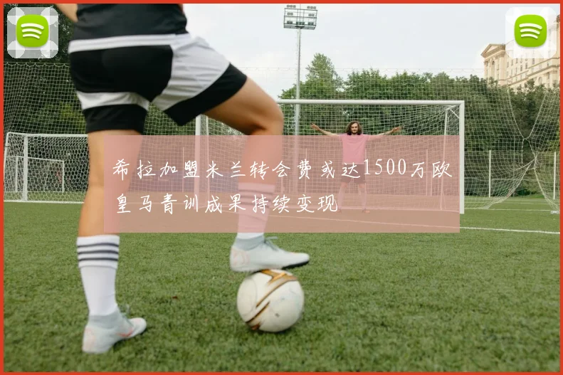 希拉加盟米兰转会费或达1500万欧皇马青训成果持续变现