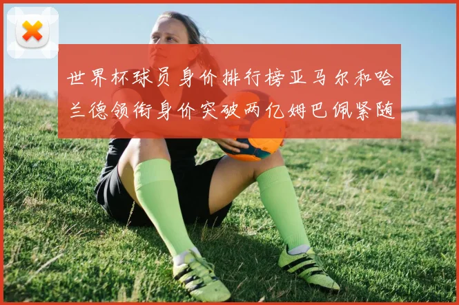 世界杯球员身价排行榜亚马尔和哈兰德领衔身价突破两亿姆巴佩紧随其后