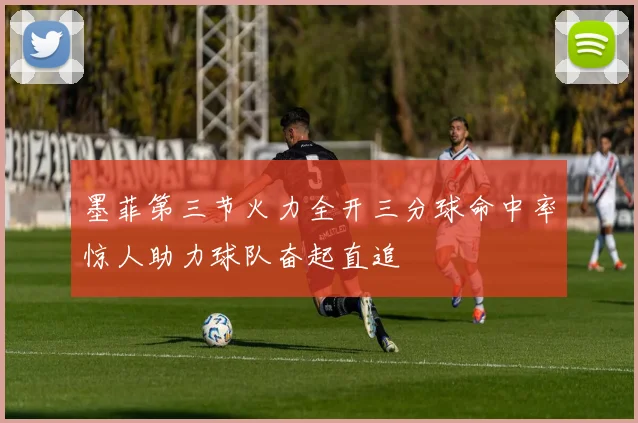 墨菲第三节火力全开三分球命中率惊人助力球队奋起直追