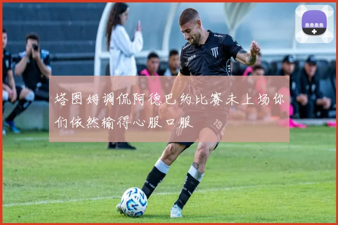 塔图姆调侃阿德巴约比赛未上场你们依然输得心服口服