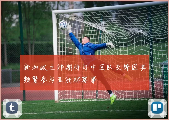 新加坡主帅期待与中国队交锋因其频繁参与亚洲杯赛事